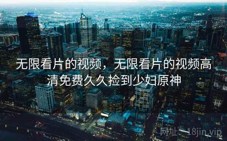 无限看片的视频，无限看片的视频高清免费久久捡到少妇原神