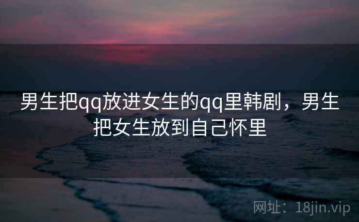 男生把qq放进女生的qq里韩剧，男生把女生放到自己怀里