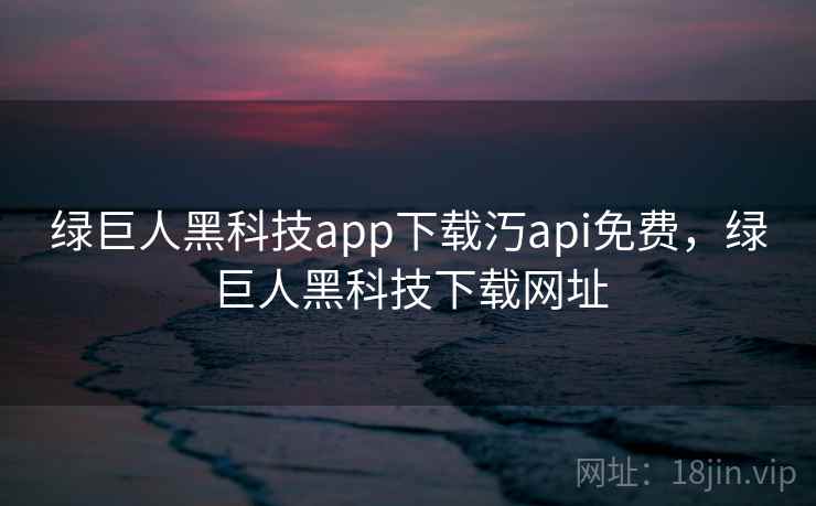 绿巨人黑科技app下载汅api免费，绿巨人黑科技下载网址