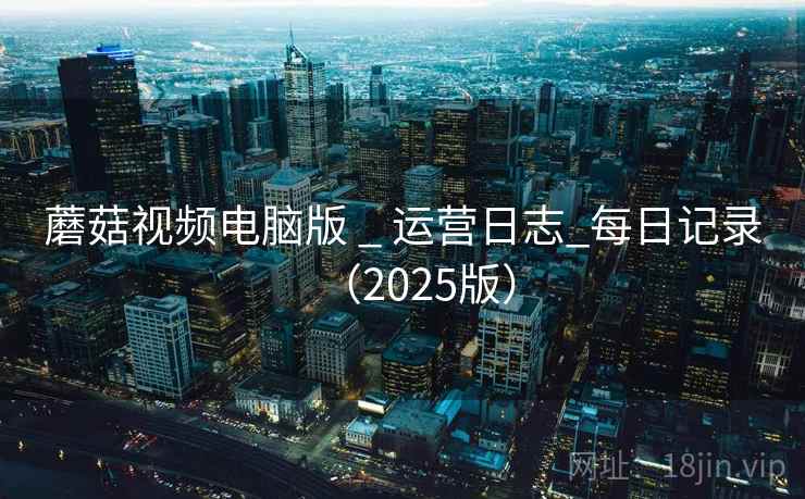 蘑菇视频电脑版 _ 运营日志_每日记录（2025版）