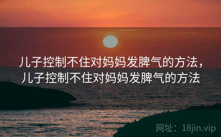 儿子控制不住对妈妈发脾气的方法，儿子控制不住对妈妈发脾气的方法