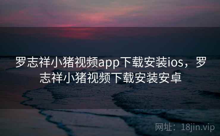 罗志祥小猪视频app下载安装ios，罗志祥小猪视频下载安装安卓